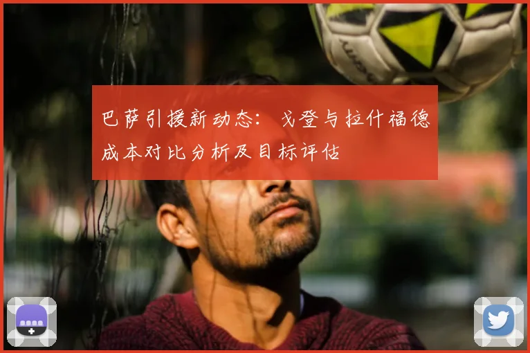 巴萨引援新动态:戈登与拉什福德成本对比分析及目标评估