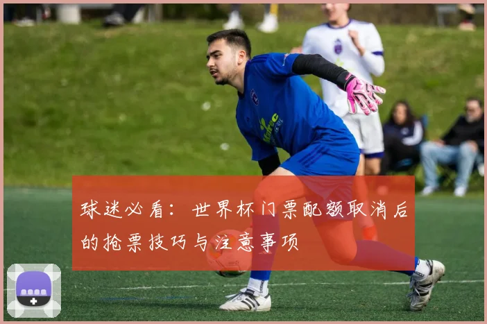 球迷必看:世界杯门票配额取消后的抢票技巧与注意事项