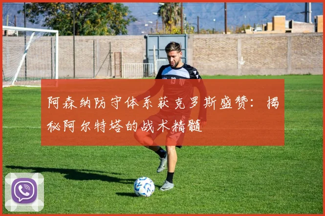 阿森纳防守体系获克罗斯盛赞:揭秘阿尔特塔的战术精髓