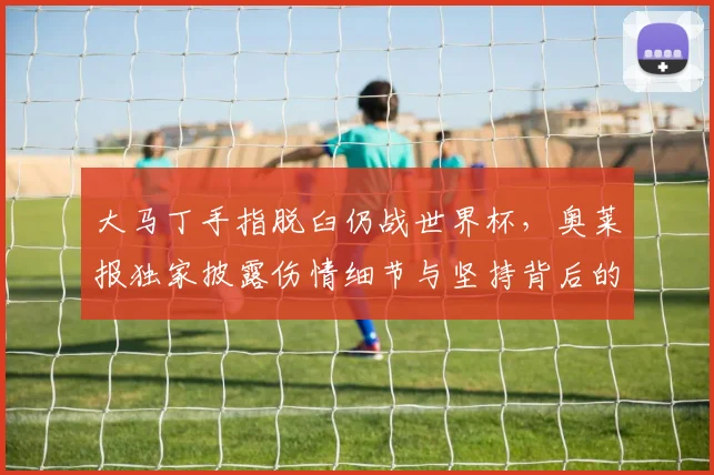 大马丁手指脱臼仍战世界杯,奥莱报独家披露伤情细节与坚持背后的故事