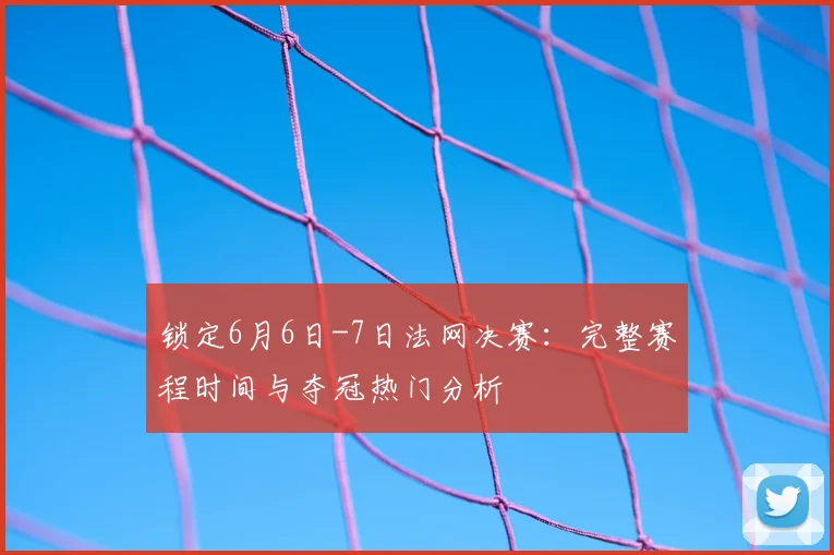锁定6月6日-7日法网决赛：完整赛程时间与夺冠热门分析