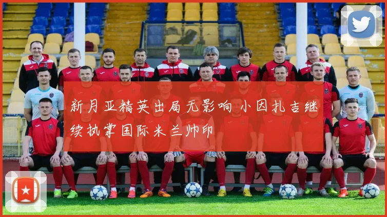 新月亚精英出局无影响 小因扎吉继续执掌国际米兰帅印