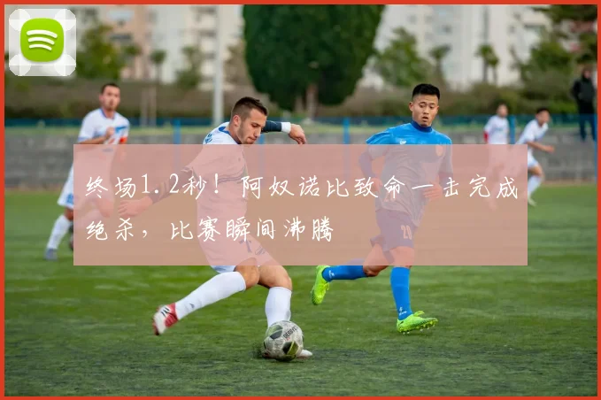 终场1.2秒!阿奴诺比致命一击完成绝杀,比赛瞬间沸腾