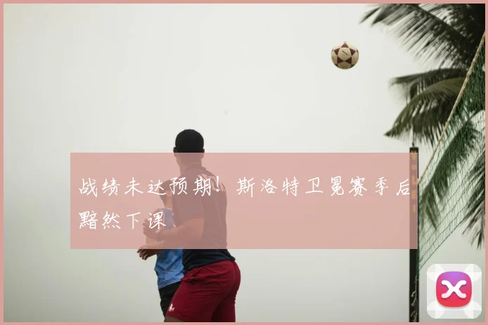 战绩未达预期!斯洛特卫冕赛季后黯然下课