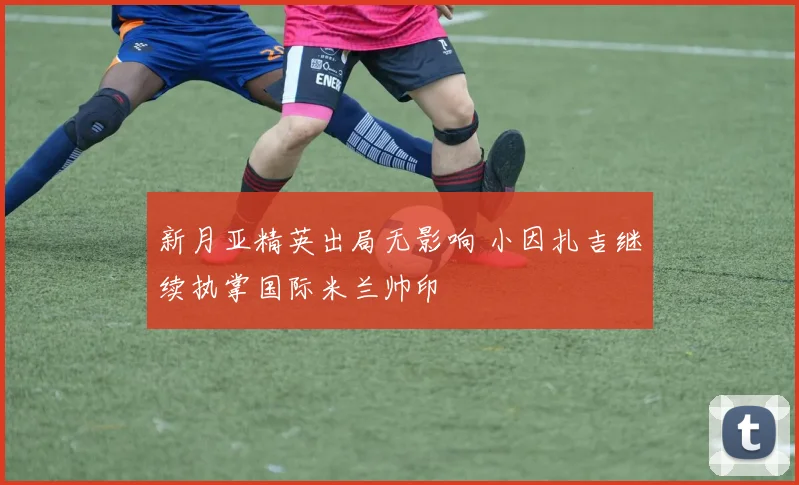 新月亚精英出局无影响 小因扎吉继续执掌国际米兰帅印