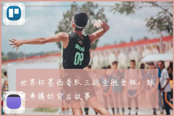 世界杯墨西哥队三战全胜晋级，球迷沸腾的背后故事