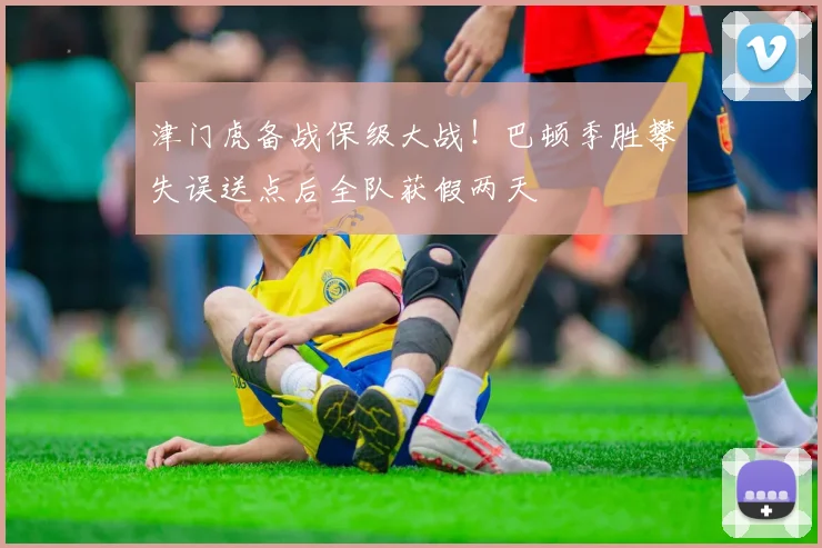 津门虎备战保级大战!巴顿季胜攀失误送点后全队获假两天
