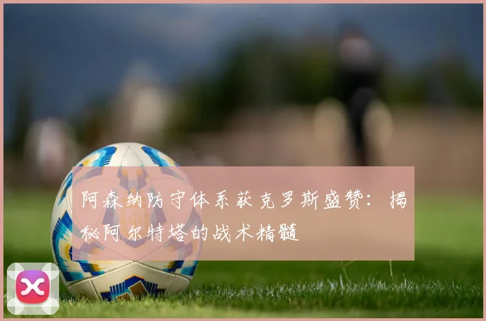 阿森纳防守体系获克罗斯盛赞:揭秘阿尔特塔的战术精髓