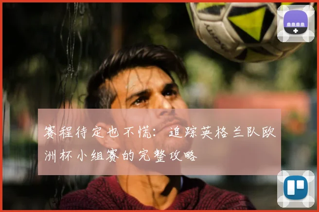 赛程待定也不慌:追踪英格兰队欧洲杯小组赛的完整攻略