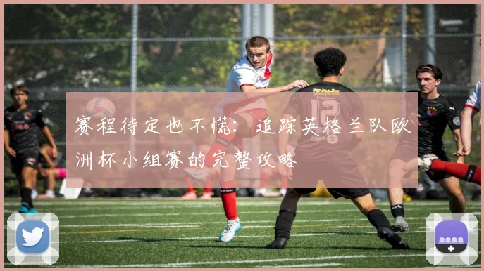 赛程待定也不慌:追踪英格兰队欧洲杯小组赛的完整攻略